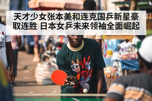 天才少女张本美和连克国乒新星豪取连胜 日本女乒未来领袖全面崛起